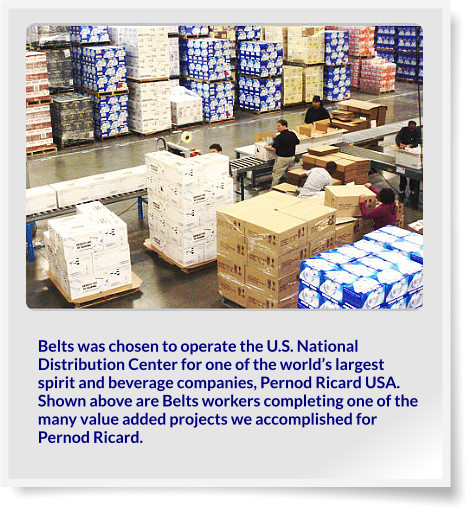 Belts was chosen to operate the U.S. National Distribution Center for one of the world’s largest spirit and beverage companies, Pernod Ricard USA. Shown above are Belts workers completing one of the many value added projects we accomplished for Pernod Ricard.