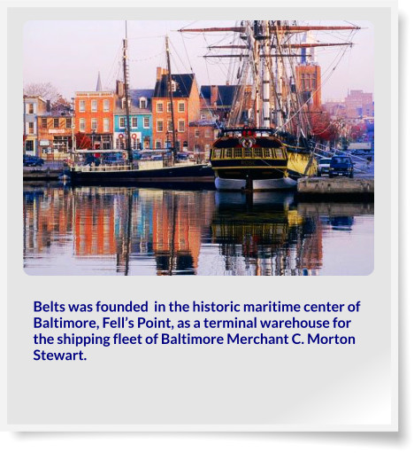 Belts was founded  in the historic maritime center of Baltimore, Fell’s Point, as a terminal warehouse for the shipping fleet of Baltimore Merchant C. Morton Stewart.
