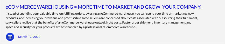 eCOMMERCE WAREHOUSING = MORE TIME TO MARKET AND GROW  YOUR COMPANY. Instead of spending your valuable time  on fulfilling orders, by using an eCommerce warehouse, you can spend your time on marketing, new products, and increasing your revenue and profit. While some sellers asre concerned about costs associated with outsourcing their fulfillment,  savy sellers realize that the benefits of an eCommerce warehouse outweigh the costs. Faster order shipment, inventory management and space and security for your products are best handled by a professional eCommerce warehouse.        March 12, 2022