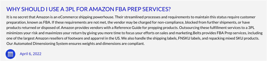 WHY SHOULD I USE A 3PL FOR AMAZON FBA PREP SERVICES? It is no secret that Amazon is an eCommerce shipping powerhouse. Their streamlined processes and requirements to maintain this status require customer  preparation, known as FBA. If these requirements are not met, the vendor may be charged for non-compliance, blocked from further shipments, or have  products returned or disposed of. Amazon provides vendors with a Reference Guide for prepping products. Outsourcing these fulfillment services to a 3PL  minimizes your risk and maximizes your return by giving you more time to focus your efforts on sales and marketing.Belts provides FBA Prep services, including  one of the largest Amazon resellers of footware and apparrel in the US. We also handle the shipping labels, FNSKU labels, and repacking mixed SKU products.  Our Automated Dimensioning System ensures weights and dimensions are compliant.    April 6, 2022